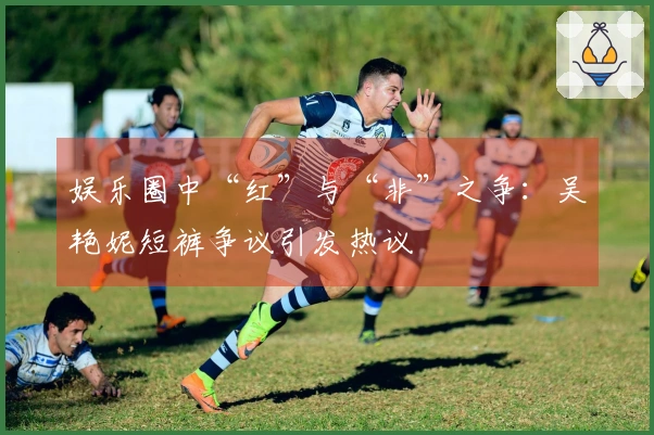 娱乐圈中“红”与“非”之争:吴艳妮短裤争议引发热议