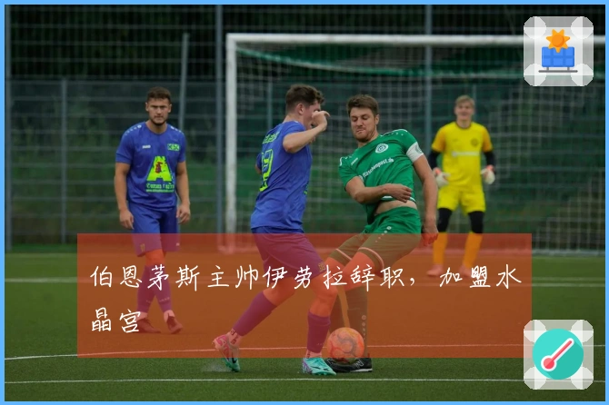 伯恩茅斯主帅伊劳拉辞职，加盟水晶宫