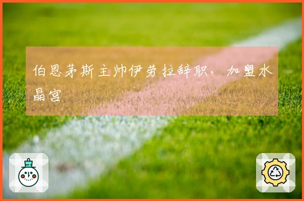伯恩茅斯主帅伊劳拉辞职，加盟水晶宫